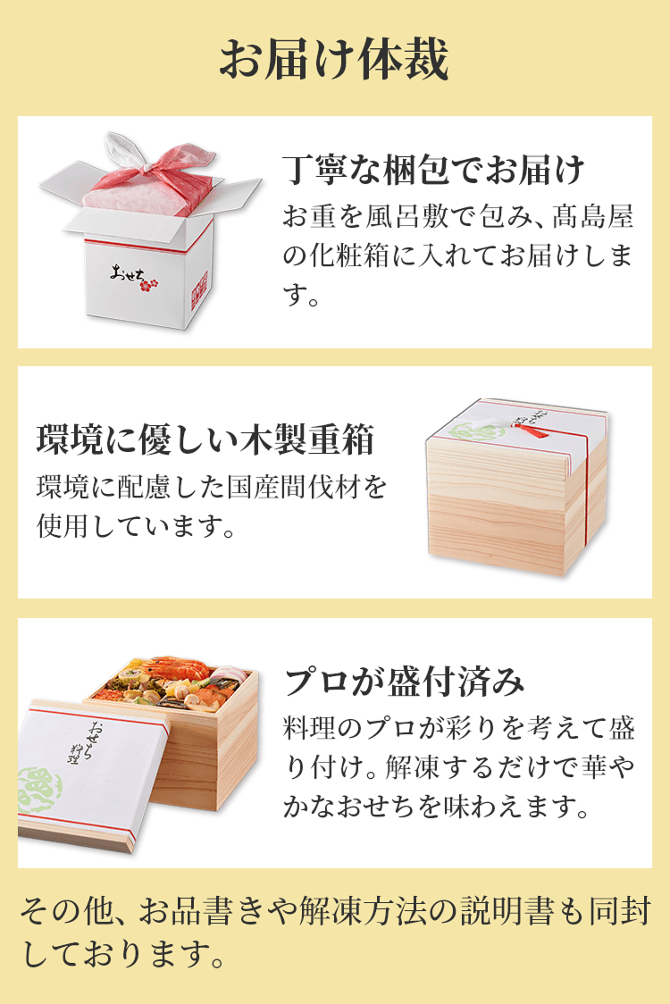 お届け体裁 丁寧な梱包でお届け お重を風呂敷で包み、高島屋の化粧箱に入れてお届けします。 環境にやさしい木製重箱 環境に配慮した国産間伐材を使用しています。 プロが盛付済み 料理のプロが彩りを考えて盛り付け。解凍するだけで華やかなおせちを味わえます。 その他、お品書きや解凍方法の説明書も同封しております。