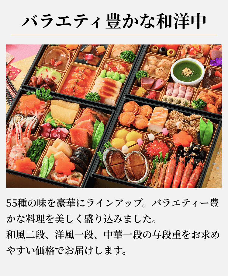バラエティ豊かな和洋中55種の味を豪華にラインアップ。バラエティー豊かな料理を美しく盛り込みました。和風二段、洋風一段、中華一段の与段重をお求めやすい価格でお届けします。