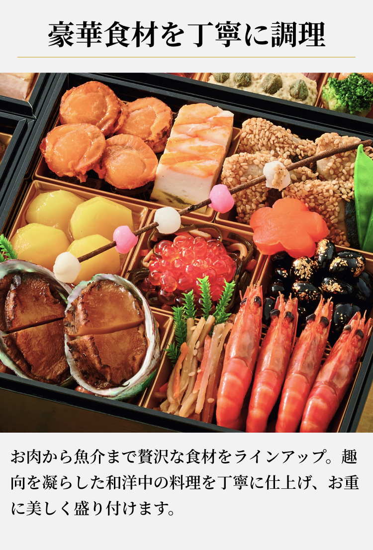 豪華食材を丁寧に調理お肉から魚介まで贅沢な食材をラインアップ。趣向を凝らした和洋中の料理を丁寧に仕上げ、お重に美しく盛り付けます。