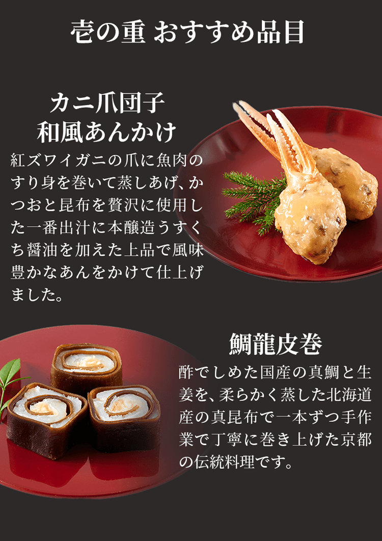 壱の重 おすすめ品目 カニ爪団子和風あんかけ 紅ズワイガニの爪に魚肉のすり身を巻いて蒸しあげ、かつおと昆布を贅沢に使用した一番出汁に本醸造うすくち醤油を加えた上品で風味豊かなあんをかけて仕上げました。 鯛龍皮巻 酢でしめた国産の真鯛と生姜を、柔らかく蒸した北海道産の真昆布で一本ずつ手作業で丁寧に巻き上げた京都の伝統料理です。