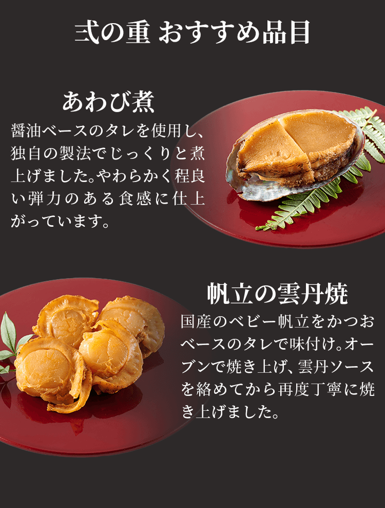 弐の重 おすすめ品目 あわび煮 醤油ベースのタレを使用し、独自の製法でじっくりと煮上げました。やわらかく程良く弾力のある食感に仕上がっています。 帆立の雲丹焼 国産のベビー帆立をかつおベースのタレで味付け。オーブンで焼き上げ、雲丹ソースを絡めてから再度丁寧に焼き上げました。