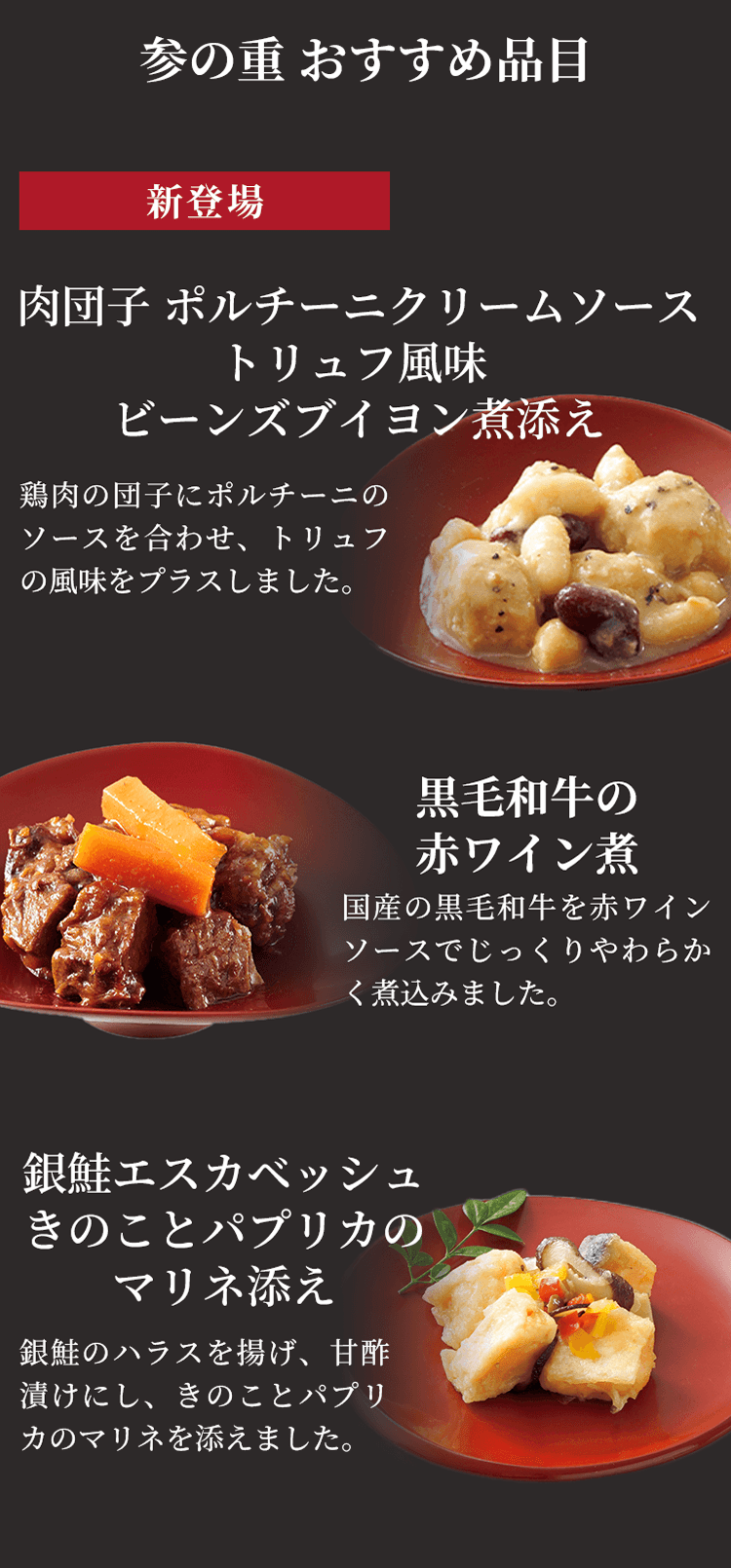 参の重 おすすめ品目 新登場 肉団子 ポルチーニクリームソーストリュフ風味ビーンズブイヨン煮添え 鶏肉の団子にポルチーニのソースを合わせ、トリュフの風味をプラスしました。 黒毛和牛の赤ワイン煮 国産の黒毛和牛を赤ワインソースでじっくりやわらかく煮込みました。 銀鮭エスカベッシュきのことパプリカのマリネ添え 銀鮭のハラスを揚げ、甘酢漬けにし、きのことパプリカのマリネを添えました。