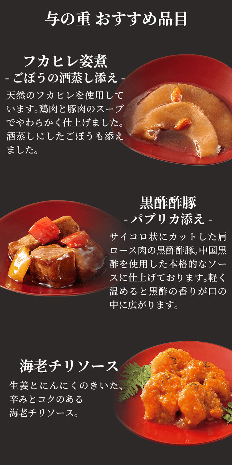 与の重おすすめ品目 フカヒレ姿煮-ごぼうの酒蒸し添え-天然のフカヒレを使用しています。鶏肉と豚肉のスープでやわらかく仕上げました。酒蒸しにしたごぼうも添えました。 黒酢酢豚-パプリカ添え-サイコロ状にカットした肩ロース肉の黒酢酢豚。中国黒酢を使用した本格的なソースに仕上げております。軽く温めると黒酢の香りが口の中に広がります。 海老チリソース 生姜とにんにくのきいた、辛みとコクのある海老チリソース。