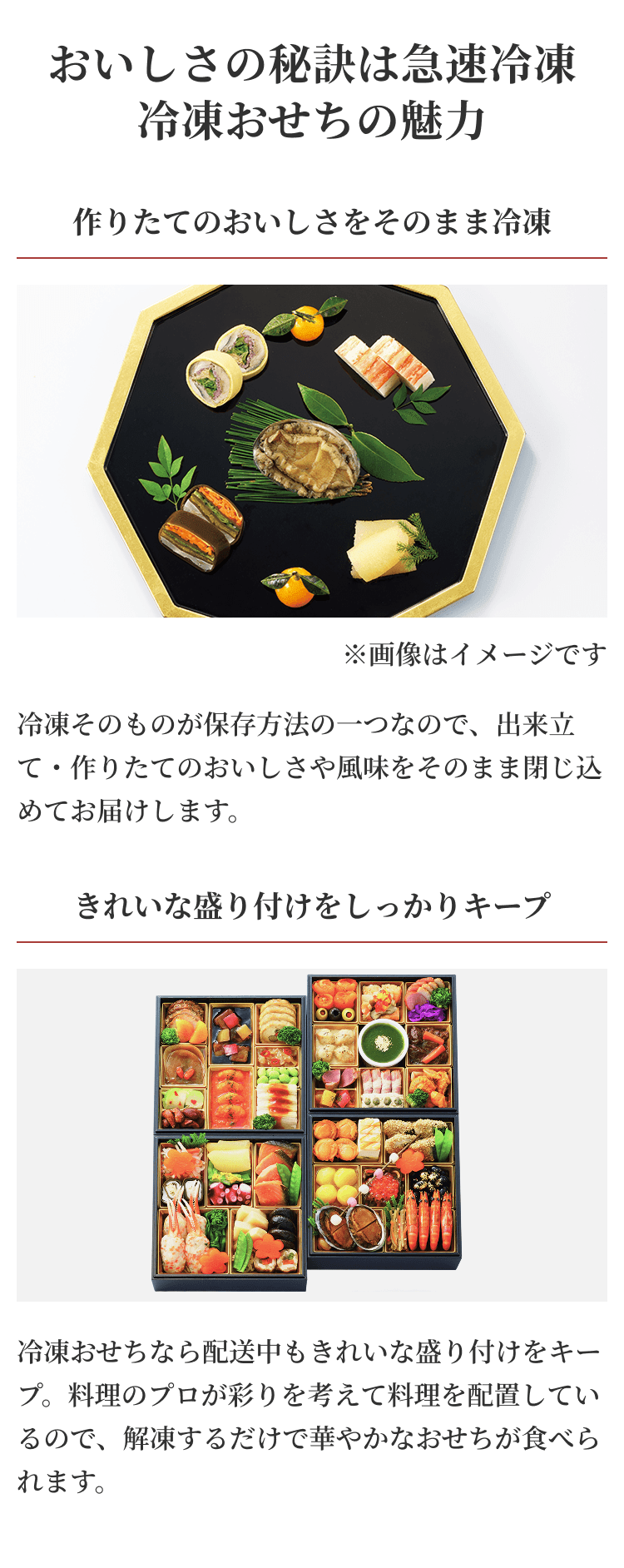 おいしさの秘訣は急速冷凍冷凍おせちの魅力 作りたてのおいしさをそのまま冷凍 ※画像はイメージです 冷凍そのものが保存方法の一つなので、出来立て・作りたてのおいしさや風味をそのまま閉じ込めてお届けします。 きれいな盛り付けをしっかりキープ 冷凍おせちなら配送中もきれいな盛り付けをキープ。料理のプロが彩りを考えて料理を配置しているので、解凍するだけで華やかなおせちが食べられます。