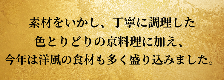 素材をいかし、丁寧に調理した色とりどりの京料理に加え、今年は洋風の食材も多く盛り込みました。