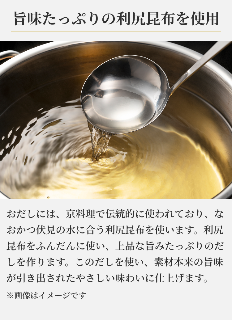 旨味たっぷりの利尻昆布を使用 おだしには、京料理で伝統的に使われており、なおかつ伏見の水に合う利尻昆布を使います。利尻昆布をふんだんに使い、上品な旨みたっぷりのだしを作ります。このだしを使い、素材本来の旨味が引き出されたやさしい味わいに仕上げます。※画像はイメージです