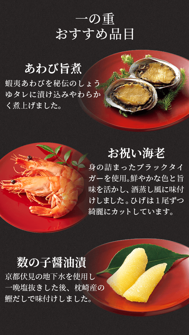 一の重おすすめ品目あわび旨煮蝦夷あわびを秘伝のしょうゆタレに漬け込みやわらかく煮上げました。お祝い海老身の詰まったブラックタイガーを使用。鮮やかな色と旨味を活かし、酒蒸し風に味付けしました。ひげは1尾ずつ綺麗にカットしています。数の子醤油漬京都伏見の地下水を使用し一晩塩抜きした後、枕崎産の鰹だしで味付けしました。