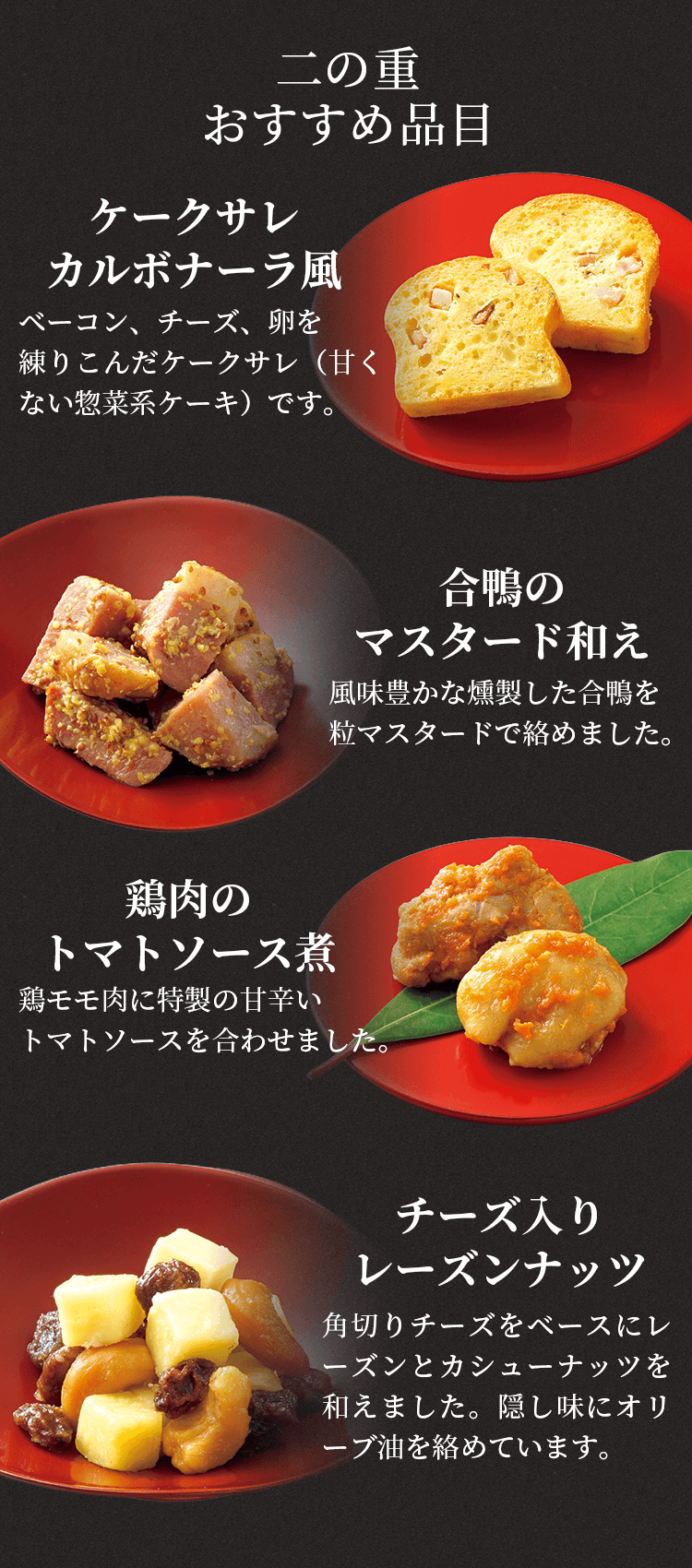 二の重おすすめ品目ケークサレカルボナーラ風ベーコン、チーズ、卵を練りこんだケークサレ（甘くない惣菜系ケーキ）です。合鴨のマスタード和え風味豊かな燻製した合鴨を粒マスタードで絡めました。鶏肉のトマトソース煮鶏モモ肉に特製の甘辛いトマトソースを合わせました。チーズ入りレーズンナッツ角切りチーズをベースにレーズンとカシューナッツを和えました。隠し味にオリーブ油を絡めています。