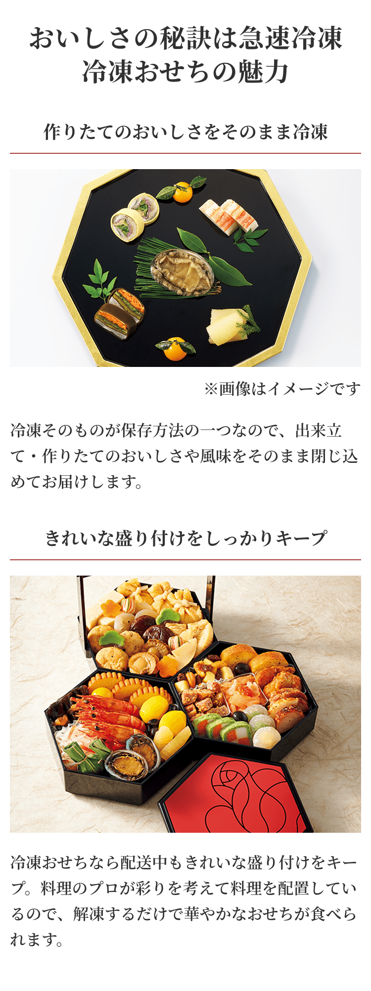 おいしさの秘訣は急速冷凍 冷凍おせちの魅力作りたてのおいしさをそのまま冷凍 冷凍そのものが保存方法の一つなので、出来立て・作りたてのおいしさや風味をそのまま閉じ込めてお届けします。きれいな盛り付けをしっかりキープ 冷凍おせちなら配送中もきれいな盛り付けをキープ。料理のプロが彩りを考えて料理を配置しているので、解凍するだけで華やかなおせちが食べられます。