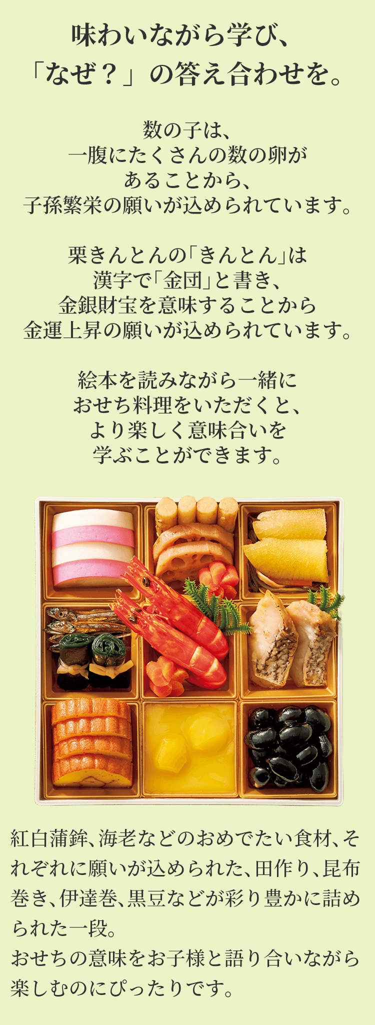 味わいながら学び、「なぜ？」の答え合わせを。数の子は、一腹にたくさんの数の卵があることから、子孫繁栄の願いが込められています。栗きんとんの「きんとん」は漢字で「金団」と書き、金銀財宝を意味することから金運上昇の願いが込められています。絵本を読みながら一緒におせち料理をいただくと、より楽しく意味合いを学ぶことができます。紅白蒲鉾、海老などのおめでたい食材、それぞれに願いが込められた、田作り、昆布巻き、伊達巻、黒豆などが彩り豊かに詰められた一段。おせちの意味をお子様と語り合いながら楽しむのにぴったりです。