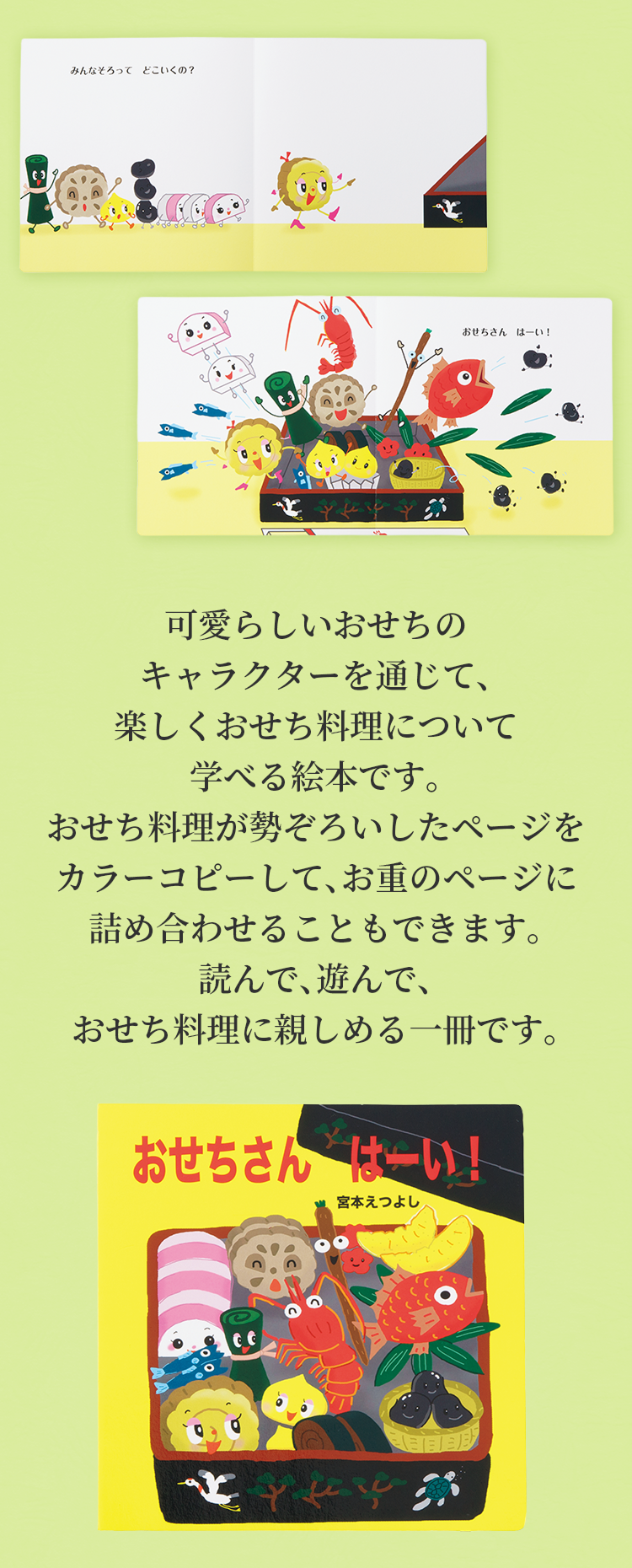 可愛らしいおせちのキャラクターを通じて、楽しくおせち料理について学べる絵本です。おせち料理が勢ぞろいしたページをカラーコピーして、お重のページに詰め合わせることもできます。読んで、遊んで、おせち料理に親しめる一冊です。
