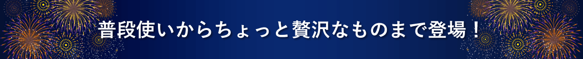 普段使いからちょっと贅沢なものまで登場！