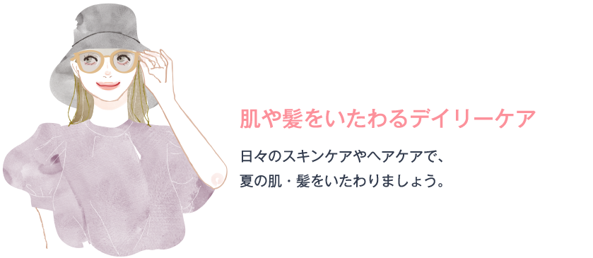 肌や髪をいたわるデイリーケア 日々のスキンケアやヘアケアで、夏の肌・髪をいたわりましょう。