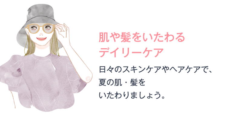 肌や髪をいたわるデイリーケア 日々のスキンケアやヘアケアで、夏の肌・髪をいたわりましょう。