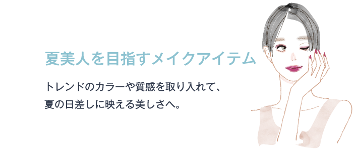 夏美人を目指すメイクアイテム トレンドのカラーや質感を取り入れて、夏の日差しに映える美しさへ。
