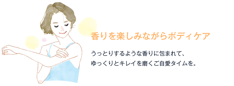 香りを楽しみながらボディケア うっとりするような香りに包まれて、ゆっくりとキレイを磨くご自愛タイムを。