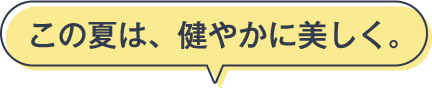 この夏は、健やかに美しく。