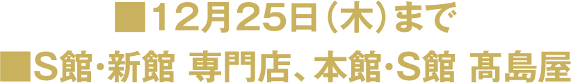 ■12月25日（木）まで ■S館・新館 専門店、本館・S館 高島屋