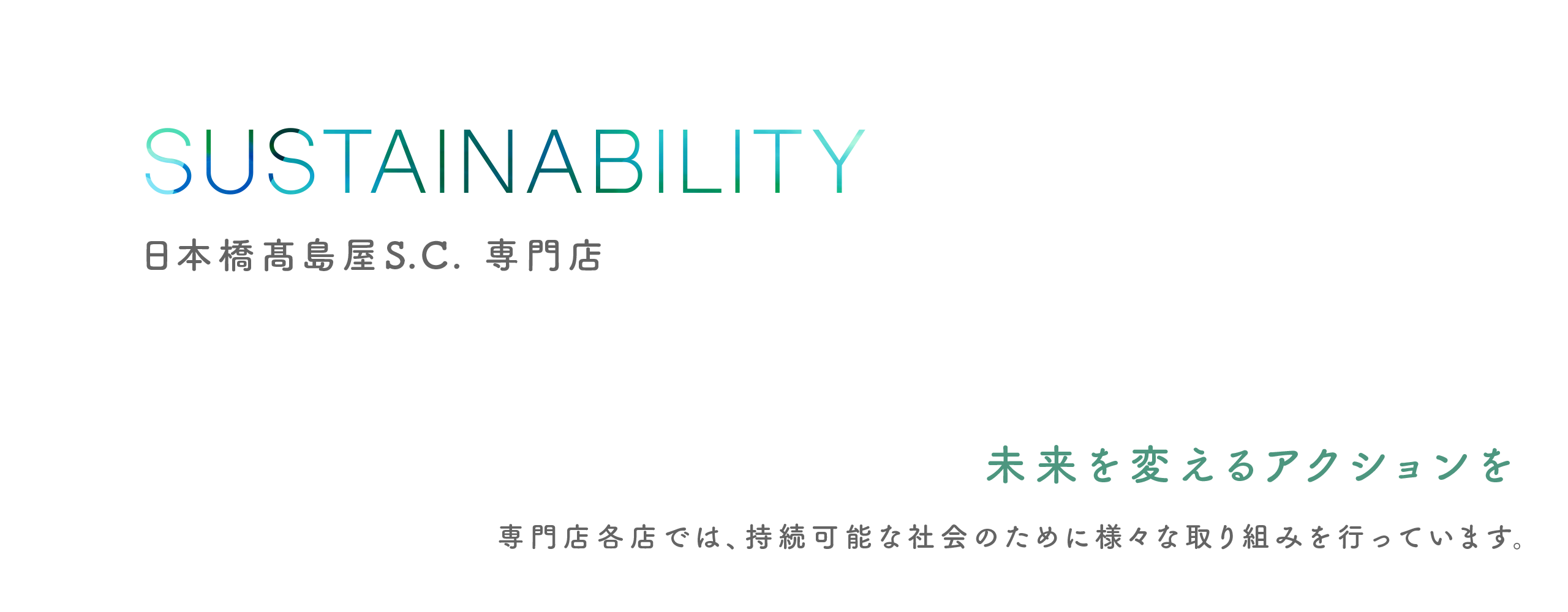 SUSTAINABILITY 日本橋髙島屋S.C. 専門店 SDGsへの取り組み 未来を変えるアクションを 専門店各店では、持続可能な社会のために様々な取り組みを行っています。