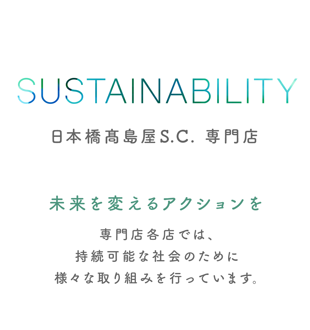 SUSTAINABILITY 日本橋髙島屋S.C. 専門店 SDGsへの取り組み 未来を変えるアクションを 専門店各店では、持続可能な社会のために様々な取り組みを行っています。