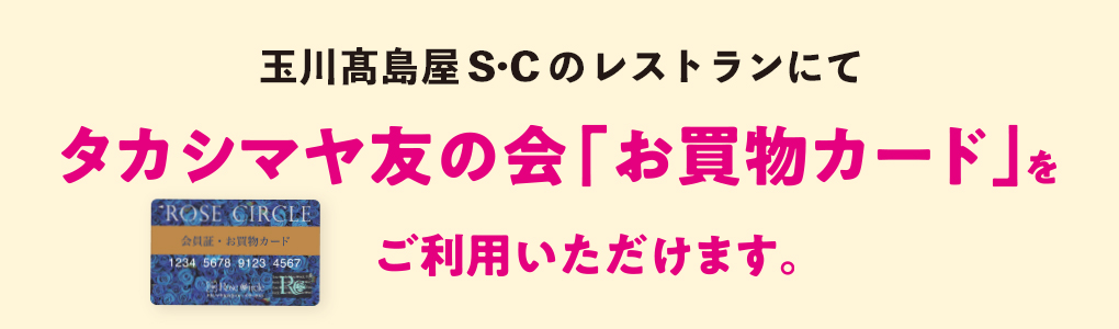 玉川高島屋Ｓ･Ｃのレストランにてタカシマヤ友の会「お買物カード」をご利用いただけます。