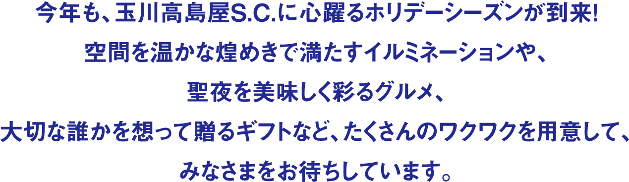 今年も、玉川高島屋S.C.に心躍るホリデーシーズンが到来！空間を温かな煌めきで満たすイルミネーションや、聖夜を美味しく彩るグルメ、大切な誰かを想って贈るギフトなど、たくさんのワクワクを用意して、みなさまをお待ちしています。
