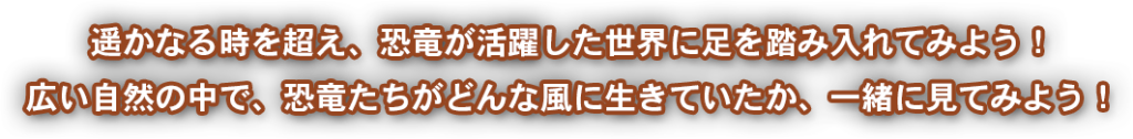 遥かなる時を超え、恐竜が活躍した世界に足を踏み入れてみよう！広い自然の中で、恐竜たちがどんな風に生きていたか、一緒に見てみよう！
