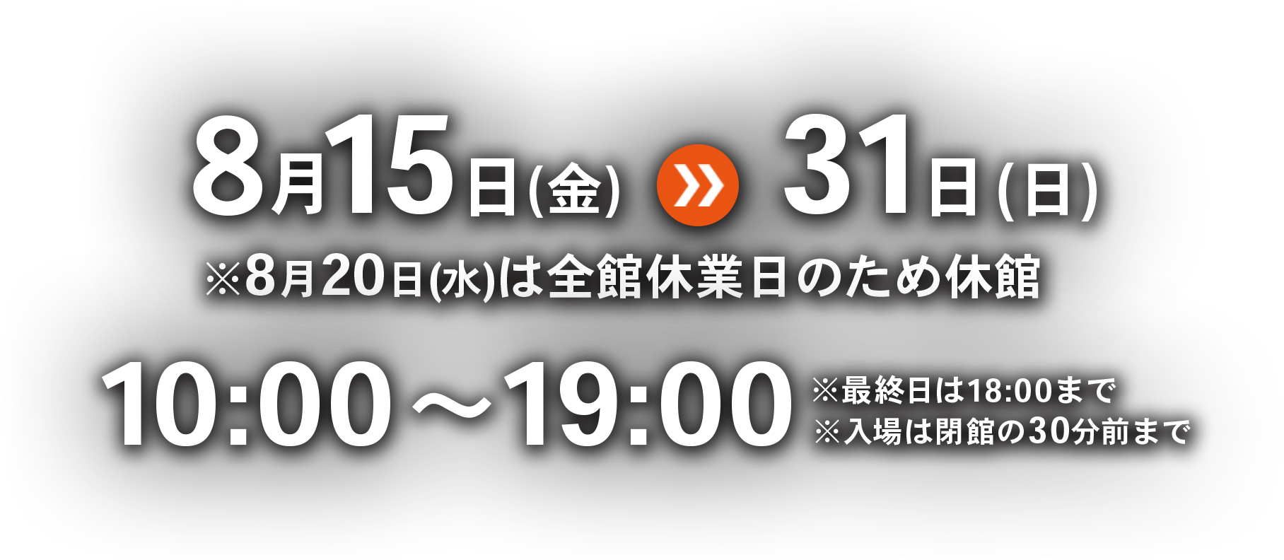 8月15日(金)〜8月31日(日) ※8月20日(水)は全館休業日のため休館 時間 10:00～19:00 ※最終日は18:00まで※入場は閉館の30分前まで