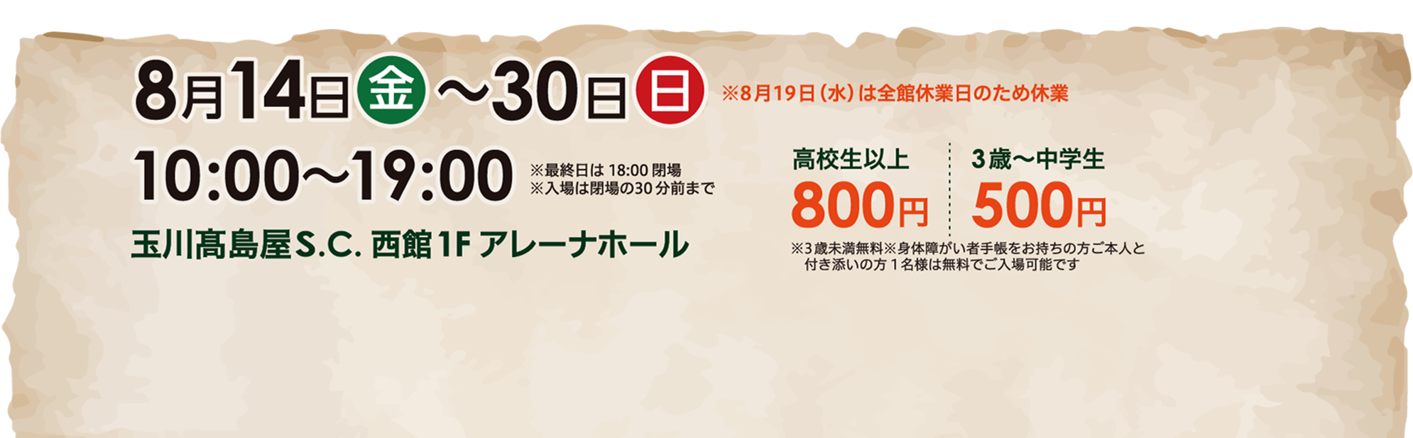 入場料：高校生以上 800円／3歳～中学生 500円 ※3歳未満無料 ※身体障がい者手帳をお持ちの方ご本人と付き添いの方1名は無料でご入場可能です。会場 玉川高島屋S.C. 西館1Fアレーナホール