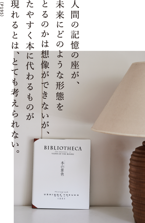 人間の記憶の座が、未来にどのような形態をとるのかは想像ができないが、たやすく本に代わるものが現れるとは、とても考えられない。（P195）