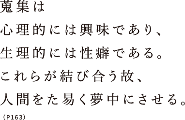 蒐集は心理的には興味であり、生理的には性癖である。これらが結び合う故、人間をた易く夢中にさせる。（P163）