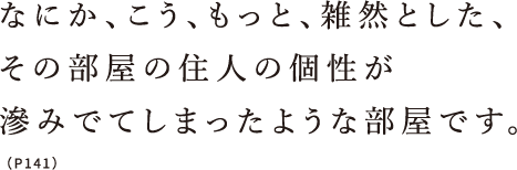 なにか、こう、もっと、雑然とした、その部屋の住人の個性が滲みでてしまったような部屋です。（P141）