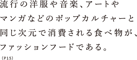 流行の洋服や音楽、アートやマンガなどのポップカルチャーと同じ次元で消費される食べ物が、ファッションフードである。（P15）