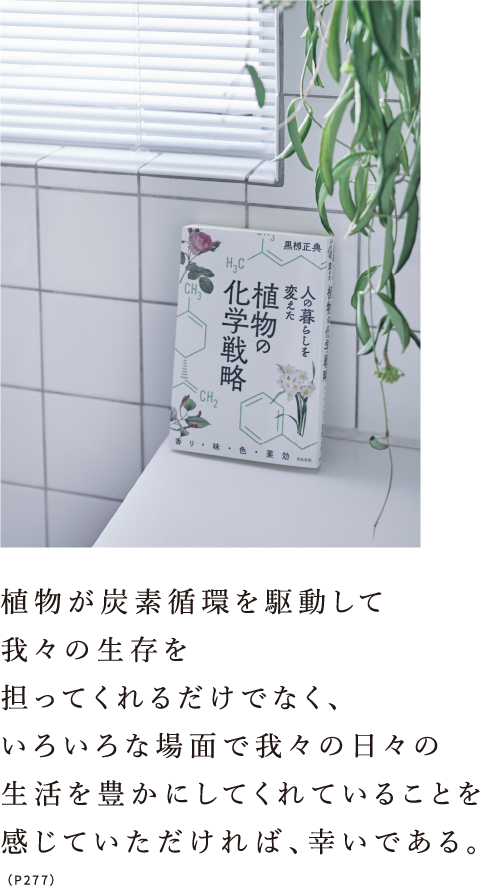 植物が炭素循環を駆動して我々の生存を担ってくれるだけでなく、いろいろな場面で我々の日々の生活を豊かにしてくれていることを感じていただければ、幸いである。（P277）