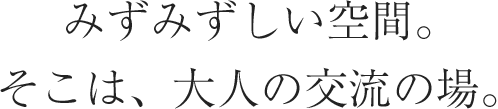 みずみずしい空間。そこは、大人の交流の場。