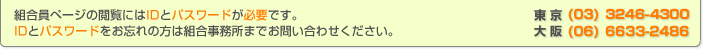 組合員ページの閲覧にはIDとパスワードが必要です。IDとパスワードをお忘れの方は組合事務所までお問い合わせください。東京 (03)3246-4300 大阪(06)6633-2486