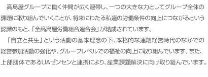 全高連（ぜんこうれん）とは、高島屋グループに働く仲間が広く連帯し、一つの大きな力としてグループ全体の課題に取り組んでいくことが、将来にわたる私達の労働条件の向上につながるという認識のもと、「全高島屋労働組合連合会」が結成されています。
「自立と共生」という活動の基本理念の下、本格的な連結経営時代のなかでの経営参加活動の強化や、グループレベルでの福祉の向上に取り組んでいます。
また、上部団体であるＵＡゼンセンと連携により、産業課題解決に向け取り組んでいます。