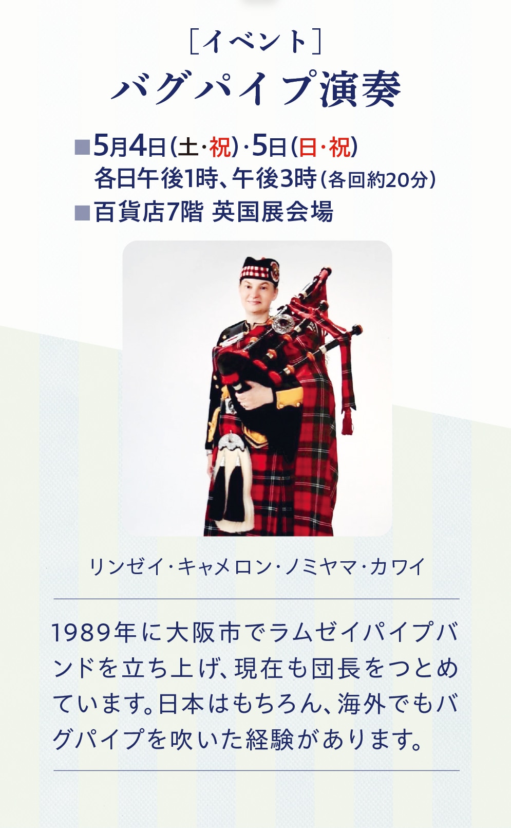 [イベント]　バグパイプ演奏　5月4日(土・祝)・5日(日・祝) 各日午後1時、午後3時(各回約20分)　百貨店7階英国展会場　リンゼイ・キャメロン・ノミヤマ・カワイ　1989年に大阪市でラムゼイパイプバ ンドを立ち上げ、現在も団長をつとめ ています。日本はもちろん、海外でもバ グパイプを吹いた経験があります。