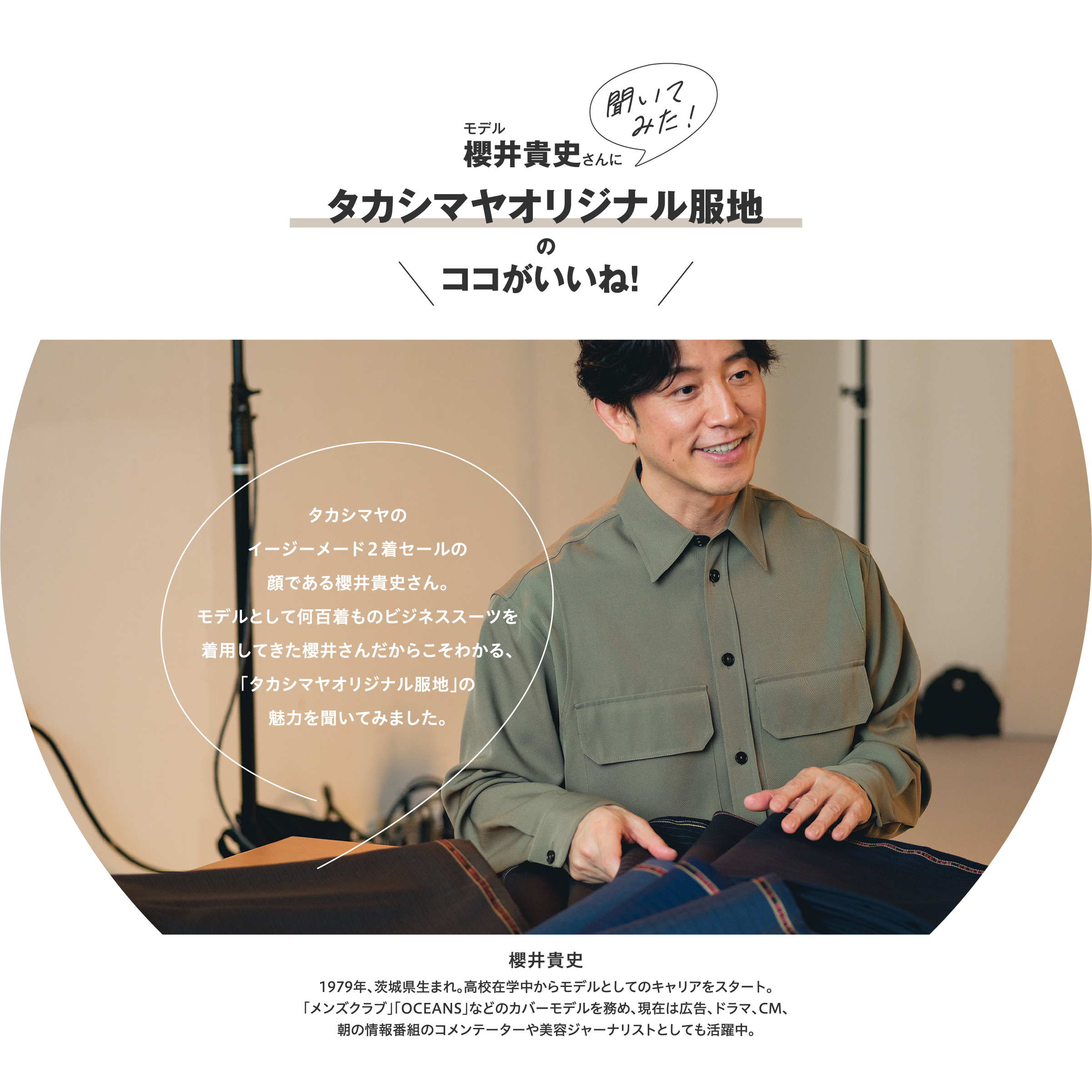 モデル櫻井貴史さんに聞いてみた!タカシマヤオリジナル服地のココがいいね!タカシマヤのイージーメード2着セールの顔である櫻井貴史さん。モデルとして何百着ものビジネススーツを着用してきた櫻井さんだからこそわかる、「タカシマヤオリジナル服地」の魅力を聞いてみました。櫻井貴史1979年、茨城県生まれ。高校在学中からモデルとしてのキャリアをスタート。「メンズクラブ」「OCEANS」などのカバーモデルを務め、現在は広告、ドラマ、CM、朝の情報番組のコメンテーターや美容ジャーナリストとしても活躍中。