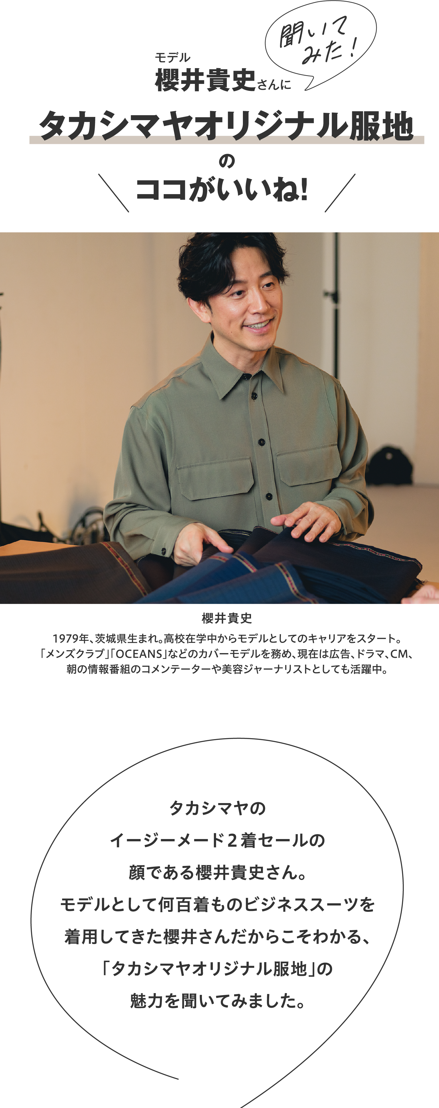 モデル櫻井貴史さんに聞いてみた!タカシマヤオリジナル服地のココがいいね!タカシマヤのイージーメード2着セールの顔である櫻井貴史さん。モデルとして何百着ものビジネススーツを着用してきた櫻井さんだからこそわかる、「タカシマヤオリジナル服地」の魅力を聞いてみました。櫻井貴史1979年、茨城県生まれ。高校在学中からモデルとしてのキャリアをスタート。「メンズクラブ」「OCEANS」などのカバーモデルを務め、現在は広告、ドラマ、CM、朝の情報番組のコメンテーターや美容ジャーナリストとしても活躍中。