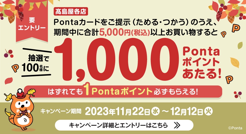 要エントリー 高島屋各店 Pontaカードをご提示（ためる・つかう）のうえ、期間中に合計5,000円（税込）以上お買い物すると抽選で100名様に1,,000Pontaポイントあたる! はずれても1Pontaポイント必ずもらえる! キャンペーン期間2023年11月22日（水）〜12月12日（火） キャンペーン詳細とエントリーはこちら>>