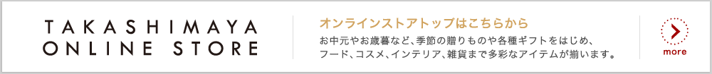TAKASHIMAYA ONLINE STORE オンランストアトップはこちらから お中元やお歳暮など、季節の贈りものや各種ギフトをはじめ、フード、コスメ、インテリア、雑貨まで多彩なアイテムが揃います。