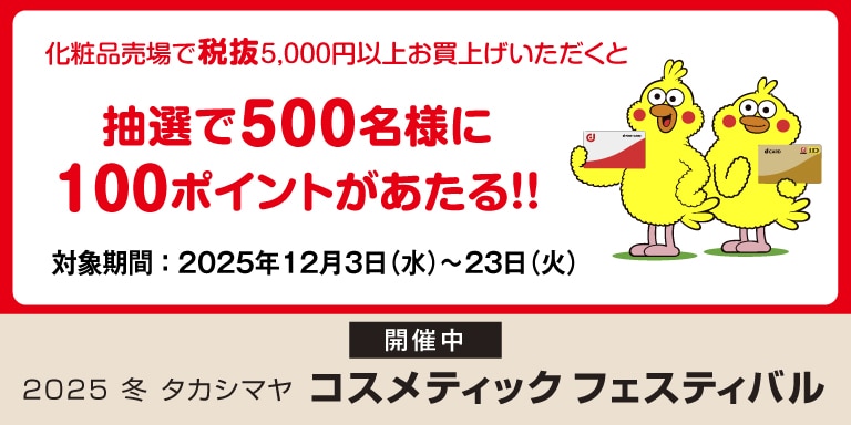 化粧品売場で税抜5,000円以上お買上げいただくと 抽選で500名様に100ポイントがあたる!! 対象期間:2025年12月3日(水)~23日(火) 開催中 2025 冬 タカシマヤ コスメティックスフェスティバル