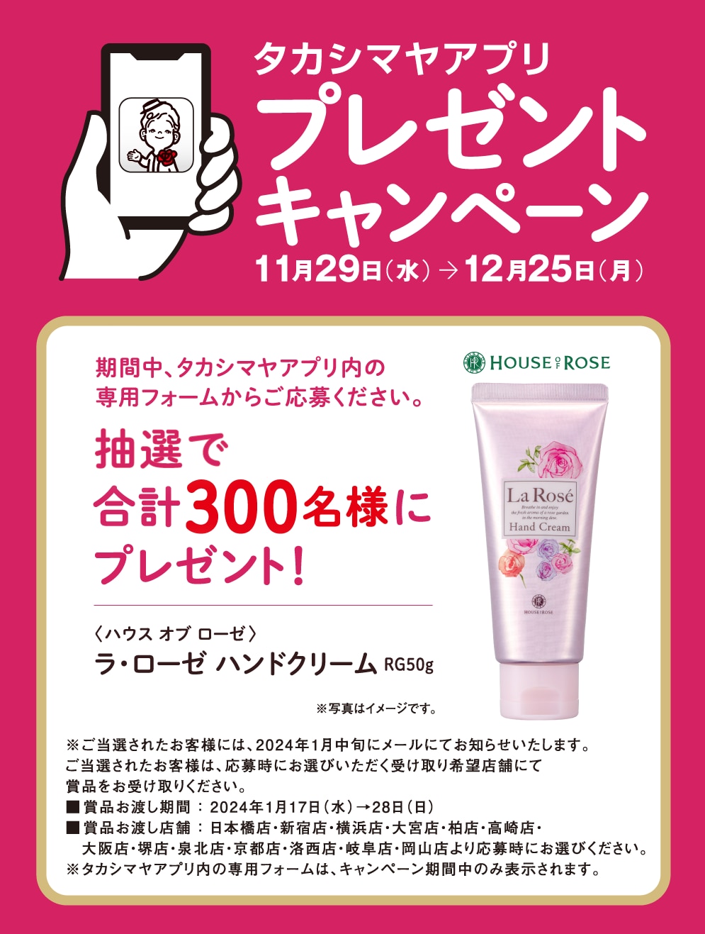タカシマヤアプリプレゼントキャンペーン11月29日（水）→ 12月25日（月）期間中、タカシマヤアプリ内の専用フォームからご応募ください。抽選で合計300名様にプレゼント！　〈ハウス オブ ローゼ〉ラ・ローゼ ハンドクリーム RG50g　※写真はイメージです。※ご当選されたお客様には、2024年1月中旬にメールにてお知らせいたします。ご当選されたお客様は、応募時にお選びいただく受け取り希望店舗にて賞品をお受け取りください。■賞品お渡し期間 ： 2024年1月17日（水）→28日（日）■賞品お渡し店舗 ： 日本橋店・新宿店・横浜店・大宮店・柏店・高崎店・大阪店・堺店・泉北店・京都店・洛西店・岐阜店・岡山店より応募時にお選びください。※タカシマヤアプリ内の専用フォームは、キャンペーン期間中のみ表示されます。