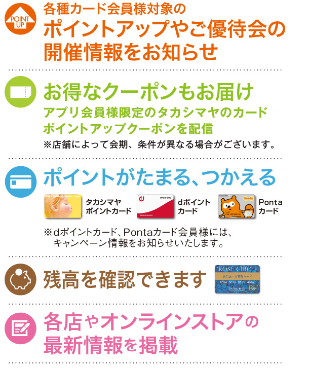 ・各種カード会員様対象のポイントアップやご優待会の開催情報をお知らせ ・残高やポイントを確認できます ・ポイントがたまる、つかえるキャンペーンもお知らせ ・各店やオンラインストアの最新情報を掲載 ・お得なクーポンもお届け