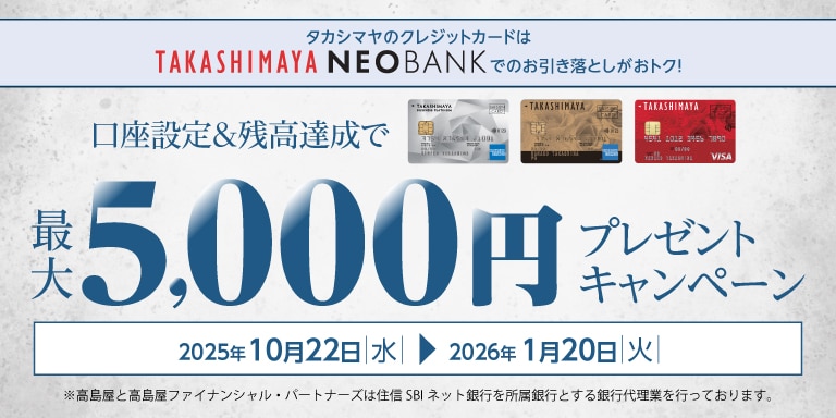 タカシマヤのクレジットカードはTAKASHIMAYA NEOBANKでのお引き落としがおトク! 口座設定&残高達成で最大5,000円プレゼントキャンペーン 2025年10月22日(水)~2026年1月20日(火) ※高島屋と高島屋ファイナンシャル・パートナーズは住信SBIネット銀行を所属銀行とする銀行代理店業を行っております。