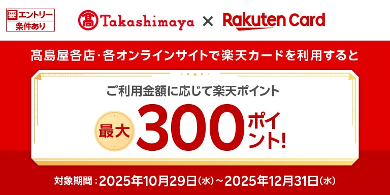 要エントリー条件あり Takashimaya×Rakuten Card 高島屋各店・各オンラインサイトで楽天カードを利用すると ご利用金額に応じて楽天ポイント最大300ポイント! 対象期間:2025年10月29(水)~2025年12月31日(水)